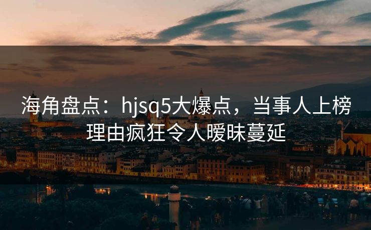 海角盘点：hjsq5大爆点，当事人上榜理由疯狂令人暧昧蔓延