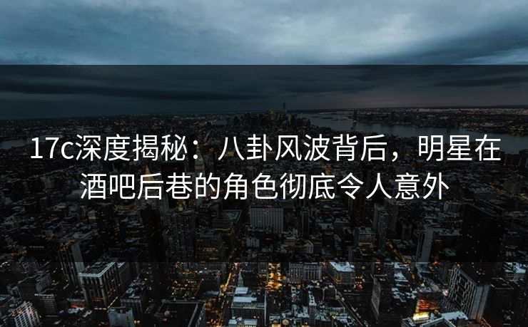 17c深度揭秘：八卦风波背后，明星在酒吧后巷的角色彻底令人意外
