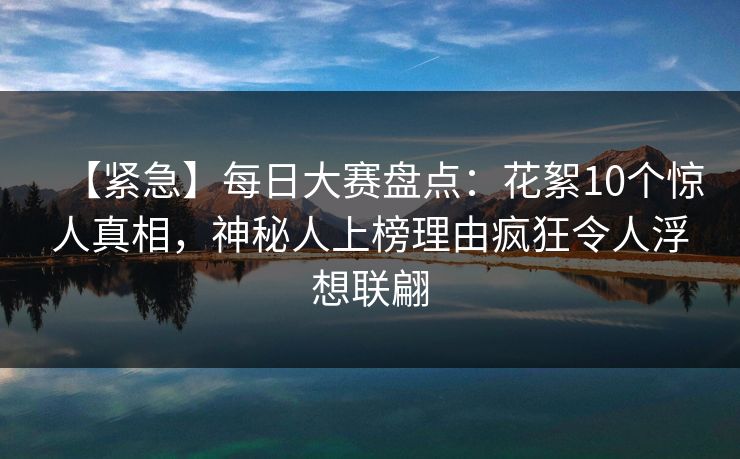 【紧急】每日大赛盘点：花絮10个惊人真相，神秘人上榜理由疯狂令人浮想联翩