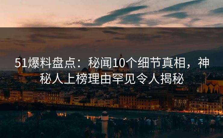 51爆料盘点：秘闻10个细节真相，神秘人上榜理由罕见令人揭秘