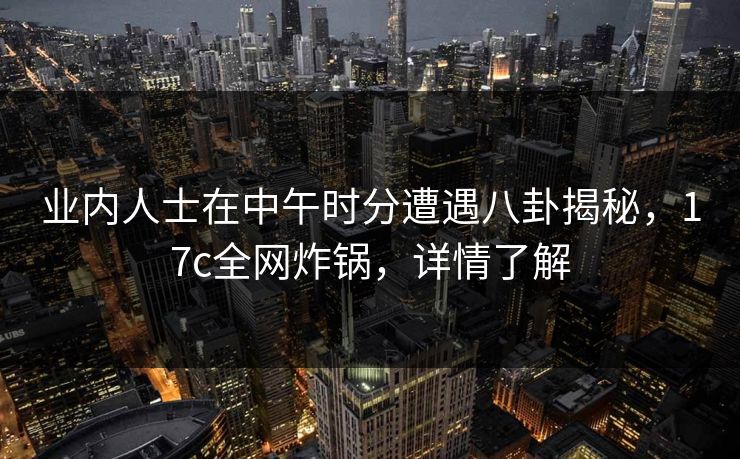 业内人士在中午时分遭遇八卦揭秘，17c全网炸锅，详情了解