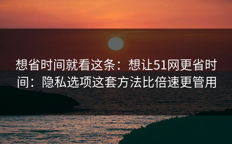 想省时间就看这条:想让51网更省时间:隐私选项这套方法比倍速更管用 想省时间就看这条:想让51网更省时间:隐私选项这套方法比倍速更管用