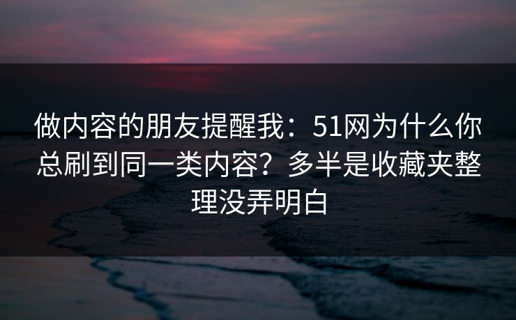 做内容的朋友提醒我：51网为什么你总刷到同一类内容？多半是收藏夹整理没弄明白