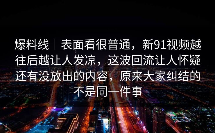 爆料线|表面看很普通,新91视频越往后越让人发凉,这波回流让人怀疑还有没放出的内容,原来大家纠结的不是同一件事 爆料线|表面看很普通,新91视频越往后越让人发凉,这波回流让人怀疑还有没放出的内容,原来大家纠结的不是同一件事