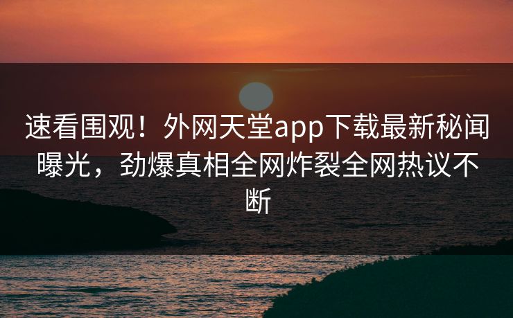 速看围观！外网天堂app下载最新秘闻曝光，劲爆真相全网炸裂全网热议不断
