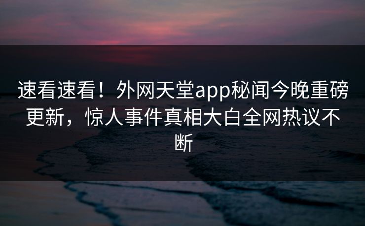 速看速看！外网天堂app秘闻今晚重磅更新，惊人事件真相大白全网热议不断