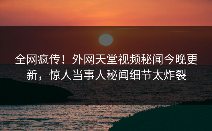 全网疯传！外网天堂视频秘闻今晚更新，惊人当事人秘闻细节太炸裂