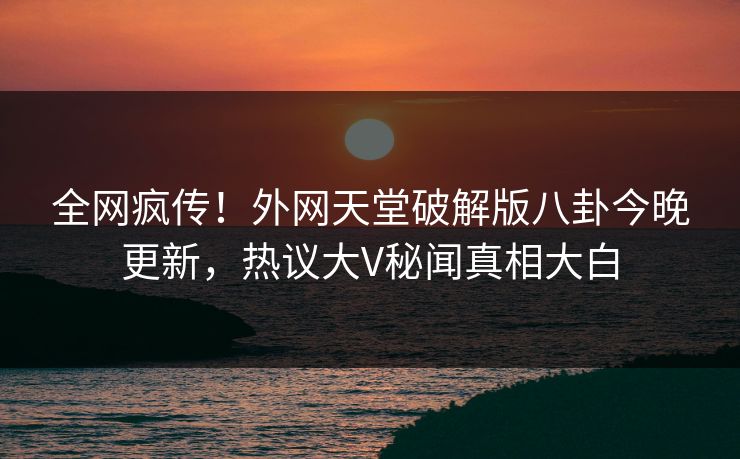 全网疯传！外网天堂破解版八卦今晚更新，热议大V秘闻真相大白