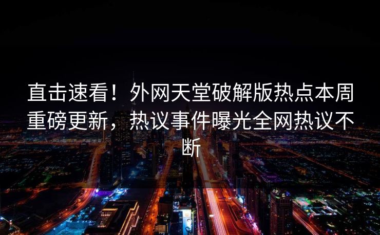 直击速看！外网天堂破解版热点本周重磅更新，热议事件曝光全网热议不断