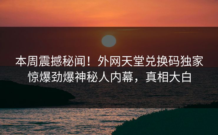 本周震撼秘闻！外网天堂兑换码独家惊爆劲爆神秘人内幕，真相大白