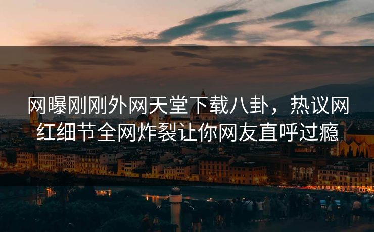 网曝刚刚外网天堂下载八卦，热议网红细节全网炸裂让你网友直呼过瘾