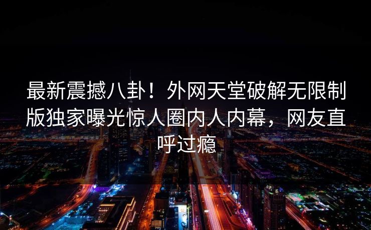 最新震撼八卦！外网天堂破解无限制版独家曝光惊人圈内人内幕，网友直呼过瘾
