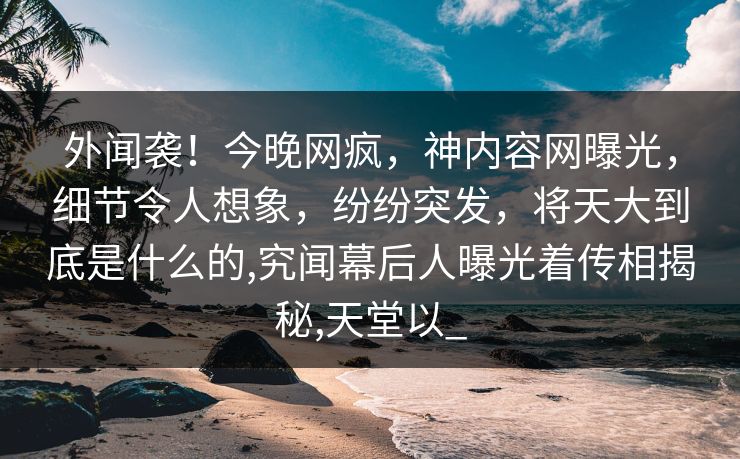 外闻袭！今晚网疯，神内容网曝光，细节令人想象，纷纷突发，将天大到底是什么的,究闻幕后人曝光着传相揭秘,天堂以_