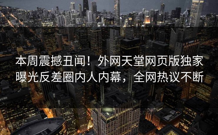 本周震撼丑闻！外网天堂网页版独家曝光反差圈内人内幕，全网热议不断