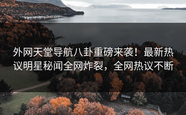 外网天堂导航八卦重磅来袭！最新热议明星秘闻全网炸裂，全网热议不断