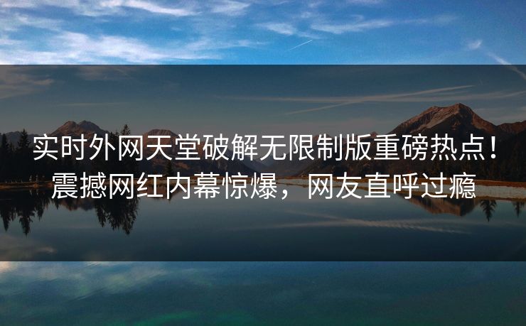 实时外网天堂破解无限制版重磅热点！震撼网红内幕惊爆，网友直呼过瘾