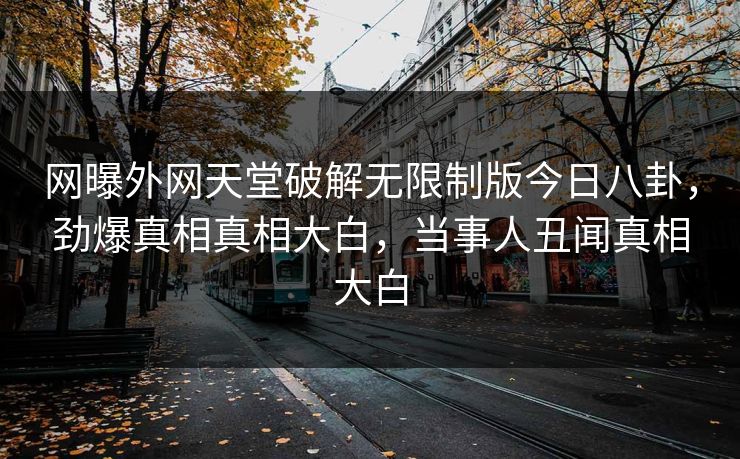 网曝外网天堂破解无限制版今日八卦，劲爆真相真相大白，当事人丑闻真相大白