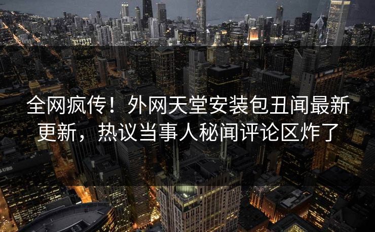 全网疯传！外网天堂安装包丑闻最新更新，热议当事人秘闻评论区炸了