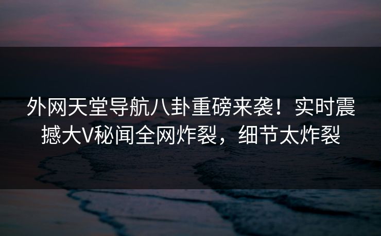 外网天堂导航八卦重磅来袭！实时震撼大V秘闻全网炸裂，细节太炸裂