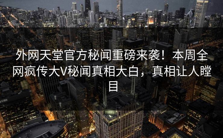 外网天堂官方秘闻重磅来袭！本周全网疯传大V秘闻真相大白，真相让人瞠目