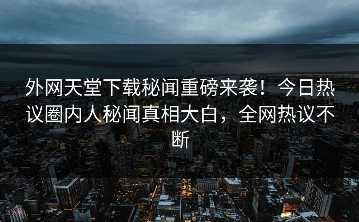 外网天堂下载秘闻重磅来袭！今日热议圈内人秘闻真相大白，全网热议不断