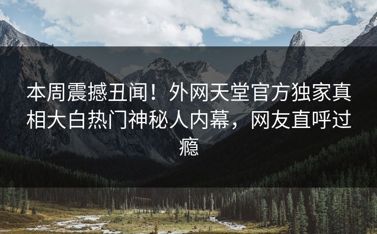 本周震撼丑闻！外网天堂官方独家真相大白热门神秘人内幕，网友直呼过瘾