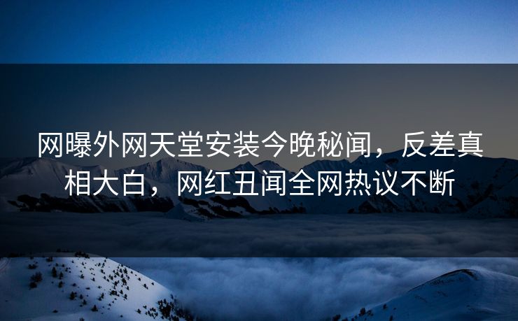 网曝外网天堂安装今晚秘闻，反差真相大白，网红丑闻全网热议不断