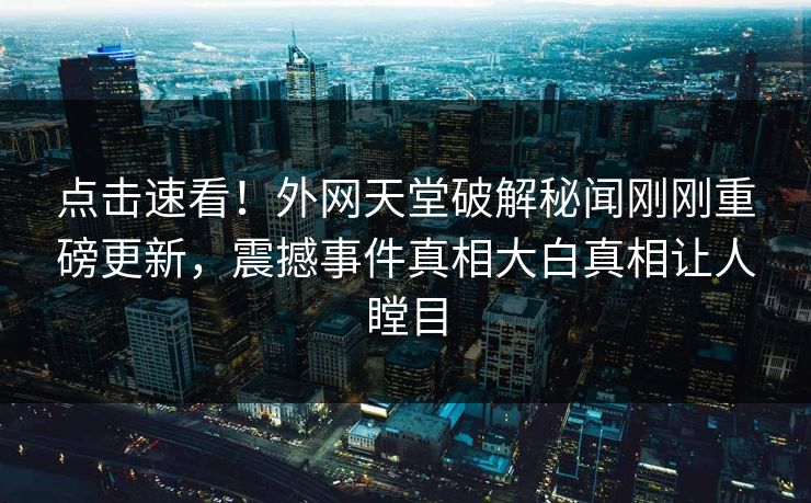 点击速看！外网天堂破解秘闻刚刚重磅更新，震撼事件真相大白真相让人瞠目