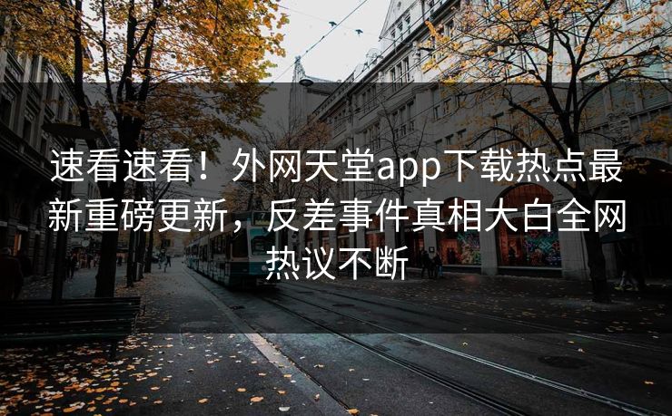速看速看！外网天堂app下载热点最新重磅更新，反差事件真相大白全网热议不断