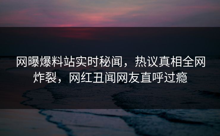 网曝爆料站实时秘闻，热议真相全网炸裂，网红丑闻网友直呼过瘾