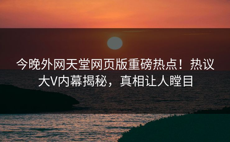 今晚外网天堂网页版重磅热点！热议大V内幕揭秘，真相让人瞠目