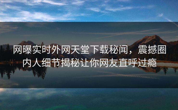 网曝实时外网天堂下载秘闻，震撼圈内人细节揭秘让你网友直呼过瘾