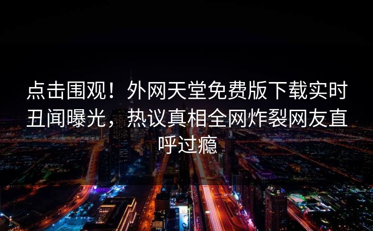 点击围观！外网天堂免费版下载实时丑闻曝光，热议真相全网炸裂网友直呼过瘾