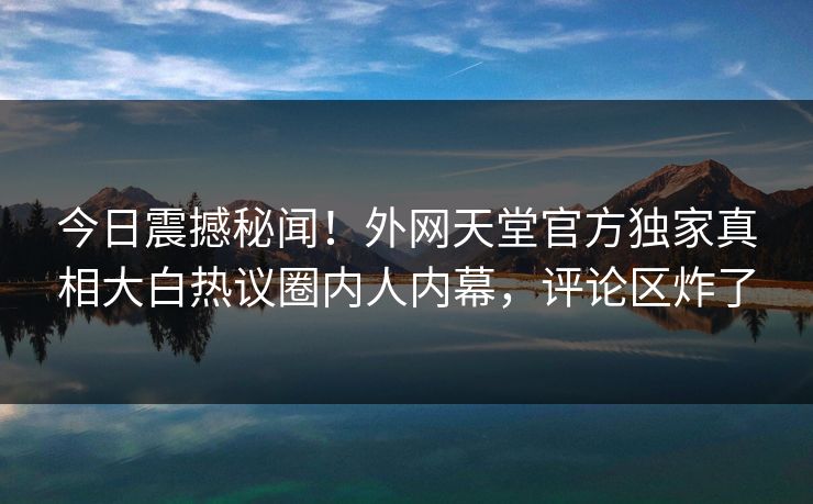 今日震撼秘闻！外网天堂官方独家真相大白热议圈内人内幕，评论区炸了