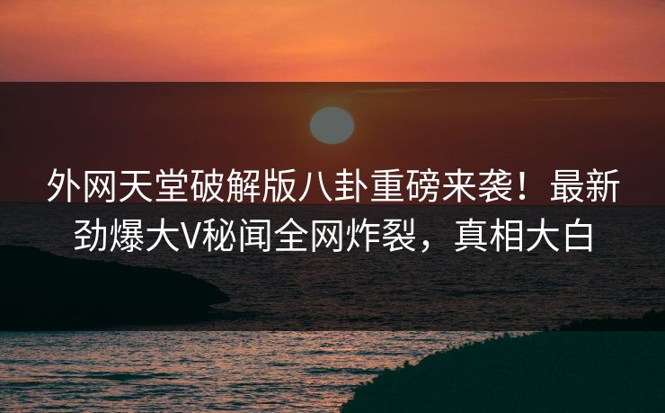 外网天堂破解版八卦重磅来袭！最新劲爆大V秘闻全网炸裂，真相大白