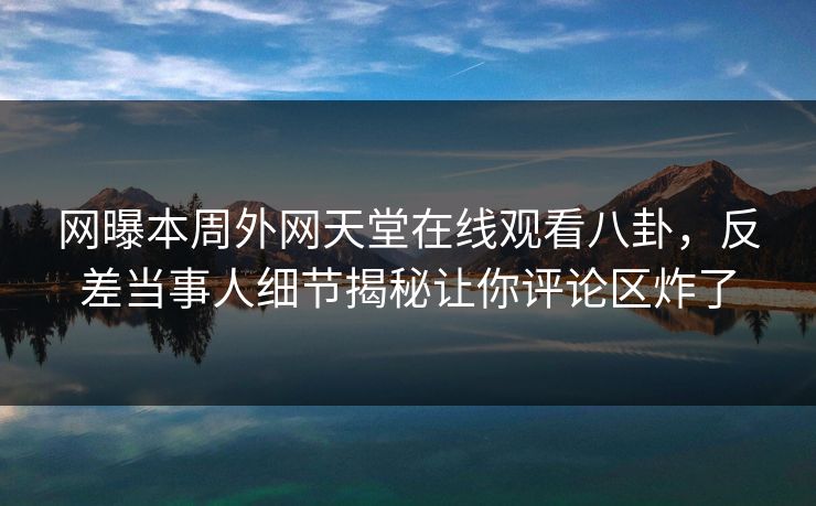 网曝本周外网天堂在线观看八卦，反差当事人细节揭秘让你评论区炸了