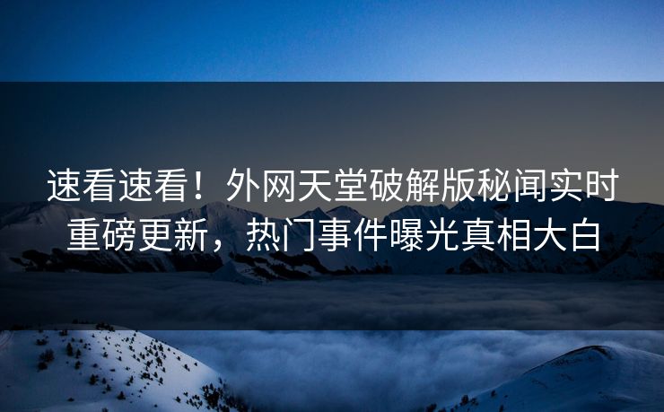 速看速看！外网天堂破解版秘闻实时重磅更新，热门事件曝光真相大白