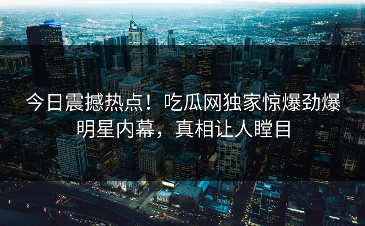 今日震撼热点！吃瓜网独家惊爆劲爆明星内幕，真相让人瞠目