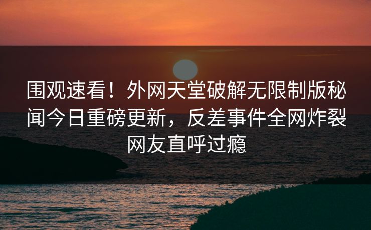 围观速看！外网天堂破解无限制版秘闻今日重磅更新，反差事件全网炸裂网友直呼过瘾