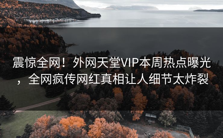 震惊全网！外网天堂VIP本周热点曝光，全网疯传网红真相让人细节太炸裂