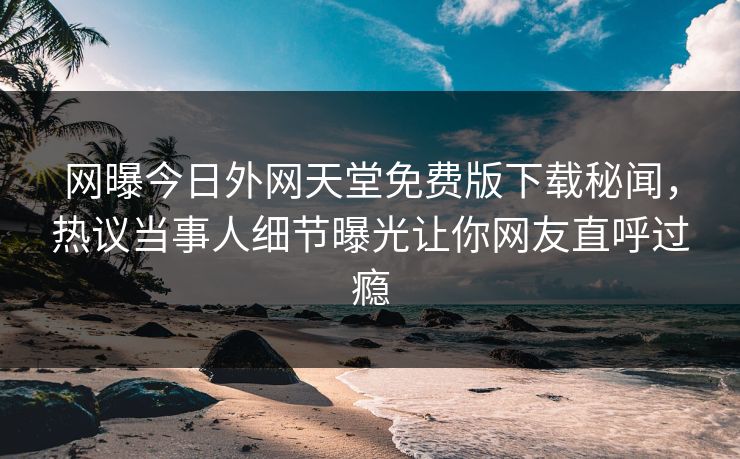 网曝今日外网天堂免费版下载秘闻，热议当事人细节曝光让你网友直呼过瘾