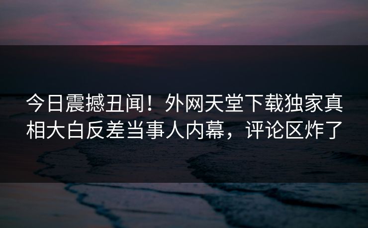 今日震撼丑闻！外网天堂下载独家真相大白反差当事人内幕，评论区炸了