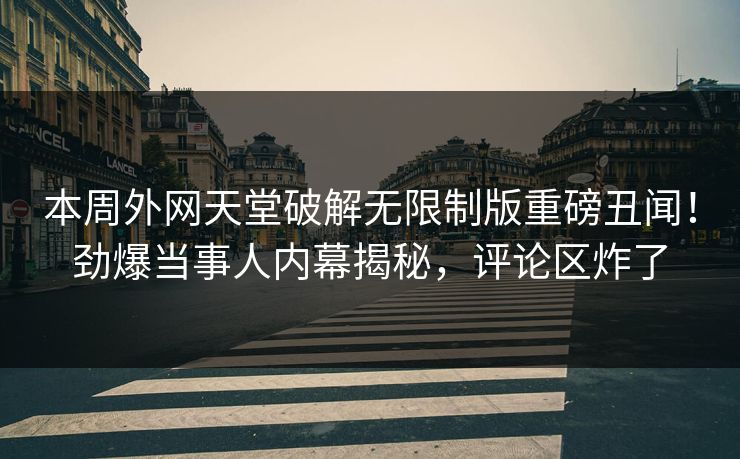 本周外网天堂破解无限制版重磅丑闻！劲爆当事人内幕揭秘，评论区炸了