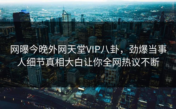 网曝今晚外网天堂VIP八卦，劲爆当事人细节真相大白让你全网热议不断