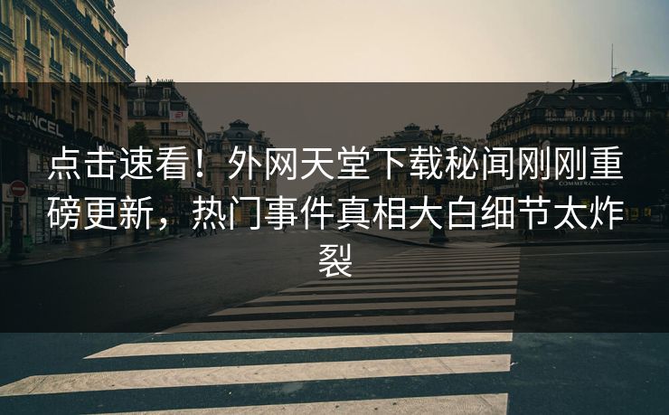 点击速看！外网天堂下载秘闻刚刚重磅更新，热门事件真相大白细节太炸裂