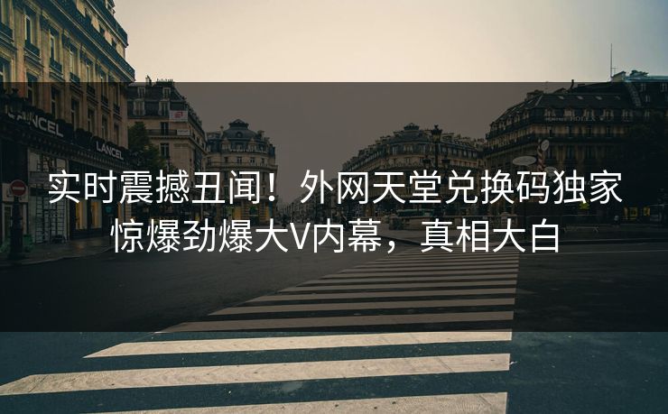 实时震撼丑闻！外网天堂兑换码独家惊爆劲爆大V内幕，真相大白