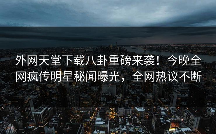 外网天堂下载八卦重磅来袭！今晚全网疯传明星秘闻曝光，全网热议不断