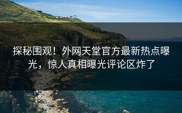探秘围观！外网天堂官方最新热点曝光，惊人真相曝光评论区炸了