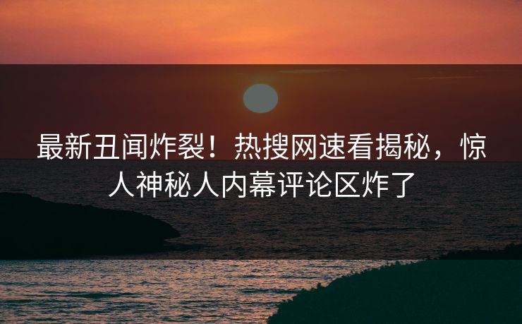 最新丑闻炸裂！热搜网速看揭秘，惊人神秘人内幕评论区炸了