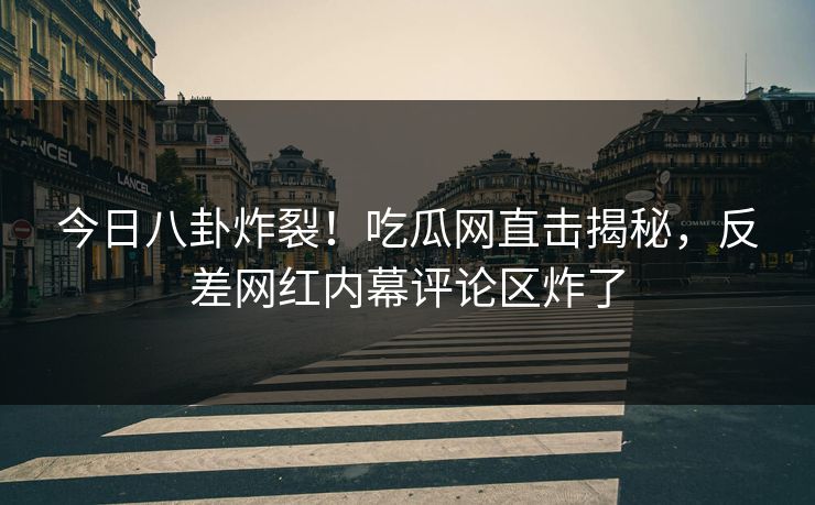 今日八卦炸裂！吃瓜网直击揭秘，反差网红内幕评论区炸了